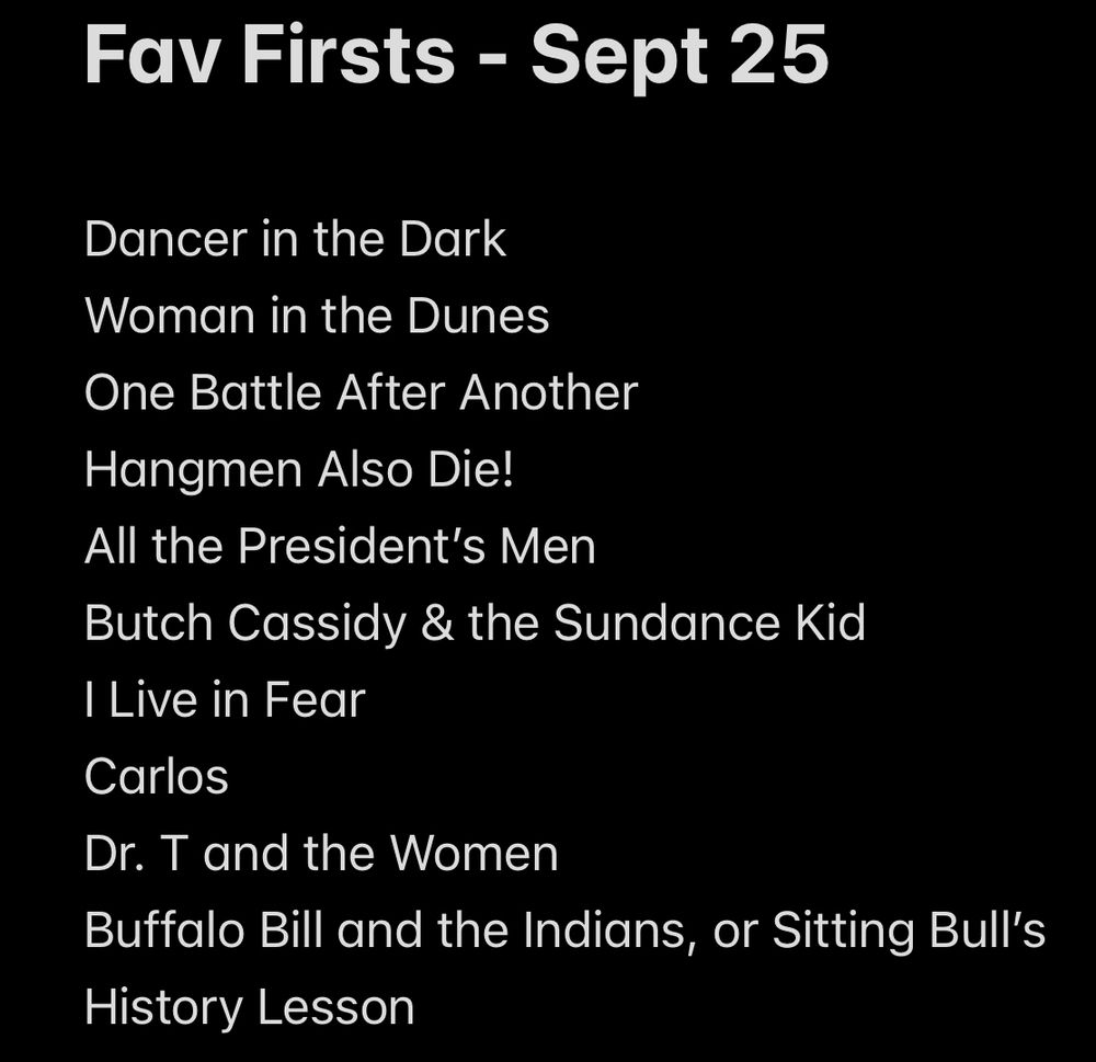 Fav Firsts - Sept 25

Dancer in the Dark
Woman in the Dunes
One Battle After Another
Hangmen Also Die!
All the President’s Men
Butch Cassidy & the Sundance Kid
I Live in Fear
Carlos
Dr. T and the Women
Buffalo Bill and the Indians, or Sitting Bull’s History Lesson
