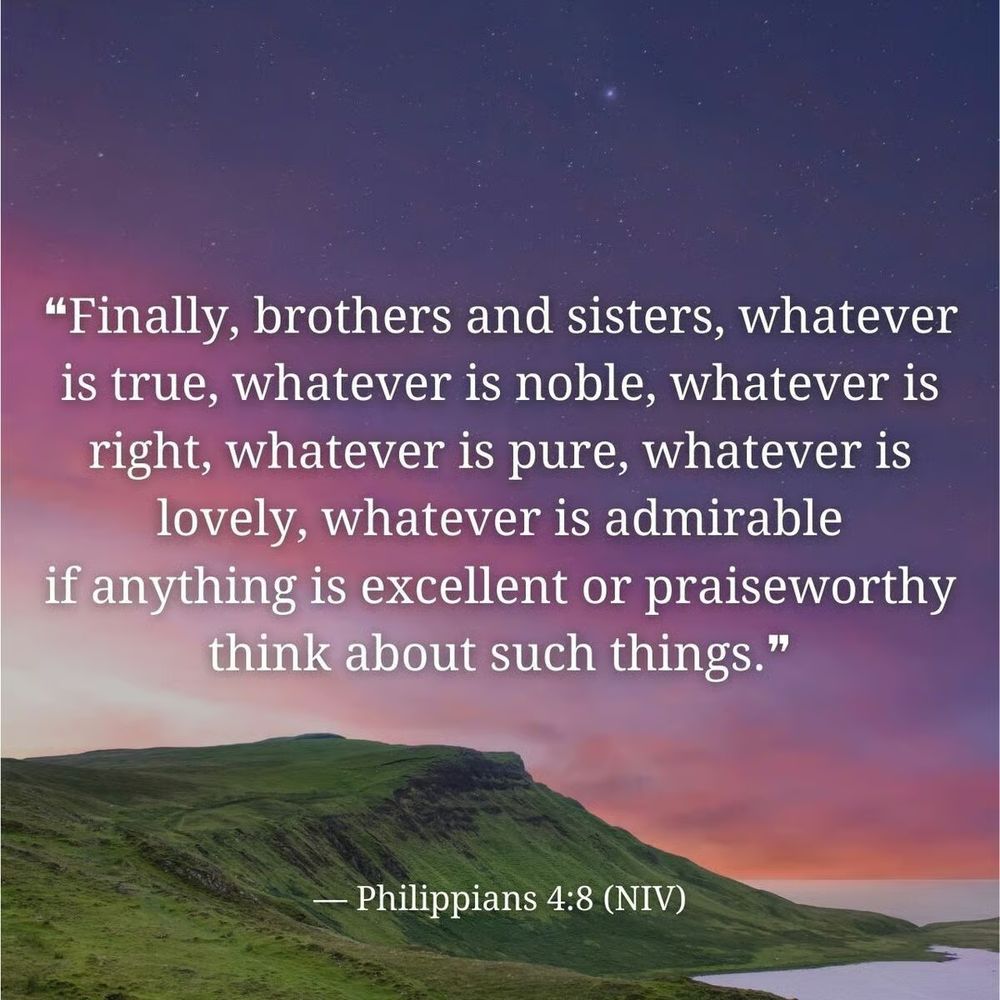 Finally, brothers and sisters, whatever is true, whatever is noble, whatever is right, whatever is pure, whatever is lovely, whatever is admirable—if anything is excellent or praiseworthy—think about such things.
