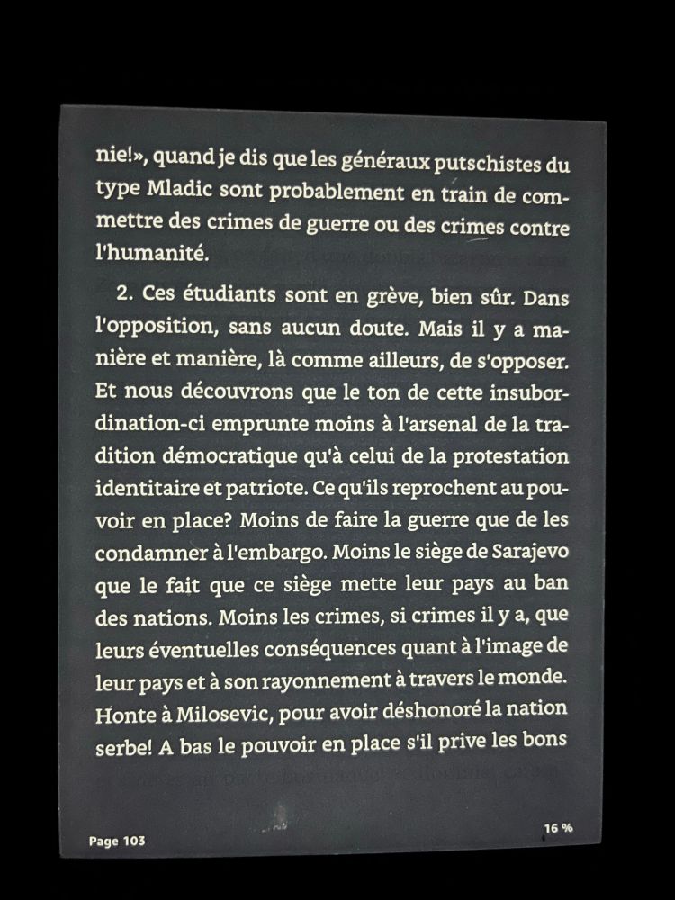 quand je dis que les généraux putschistes du type Mladic sont probablement en train de commettre des crimes de guerre ou des crimes contre l'humanité.

2. Ces étudiants sont en grève, bien sûr. Dans l'opposition, sans aucun doute. Mais il y a manière et manière, là comme ailleurs, de s'opposer.
Et nous découvrons que le ton de cette insubordination-ci emprunte moins à l'arsenal de la tradition démocratique qu'à celui de la protestation identitaire et patriote. Ce qu'ils reprochent au pouvoir en place? Moins de faire la guerre que de les condamner à l'embargo. Moins le siège de Sarajevo que le fait que ce siège mette leur pays au ban des nations. Moins les crimes, si crimes il y a, que leurs éventuelles conséquences quant à l'image de leur pays et à son rayonnement à travers le monde.
Honte à Milosevic, pour avoir déshonoré la nation serbe! A bas le pouvoir en place s'il prive les bons