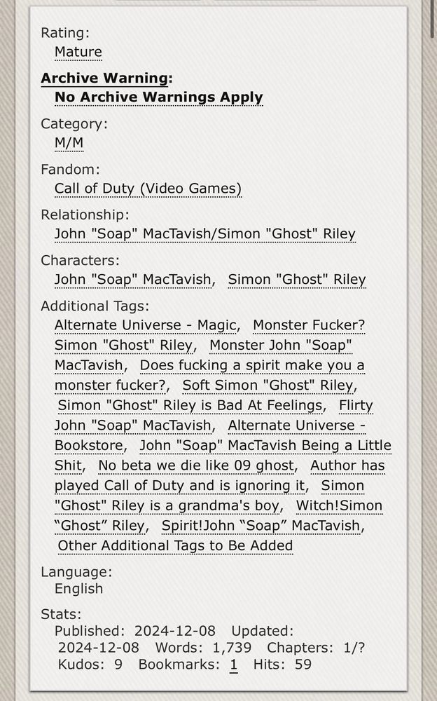 Rating:
Mature
Archive Warning:
No Archive Warnings Apply
Category:
M/M
Fandom:
Call of Duty (Video Games)
Relationship:
John "Soap" MacTavish/Simon "Ghost" Riley
Characters:
John "Soap" MacTavish, Simon "Ghost" Riley
Additional Tags:
Alternate Universe - Magic, Monster Fucker?
Simon "Ghost" Riley, Monster John "Soap" MacTavish, Does fucking a spirit make you a monster fucker?, Soft Simon "Ghost" Riley, Simon "Ghost" Riley is Bad At Feelings, Flirty John "Soap" MacTavish, Alternate Universe - Bookstore, John "Soap" MacTavish Being a Little Shit, No beta we die like 09 ghost, Author has played Call of Duty and is ignoring it, Simon
"Ghost" Riley is a grandma's boy, Witch!Simon
"Ghost" Riley, Spirit!John "Soap" MacTavish,
Other Additional Tags to Be Added