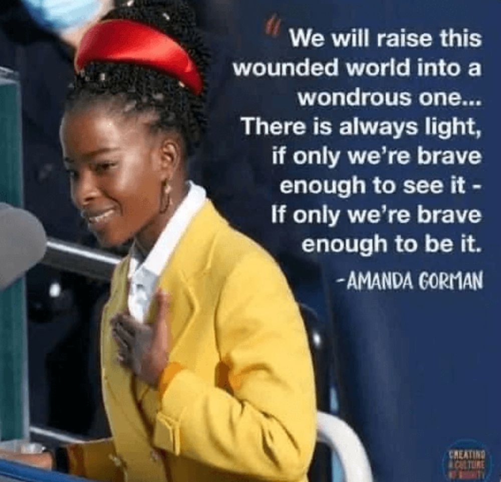 We will raise this wounded world into a
wondrous one...
There is always light, if only we're brave enough to see it - If only we're brave enough to be it.
- AMANDA GORMAN