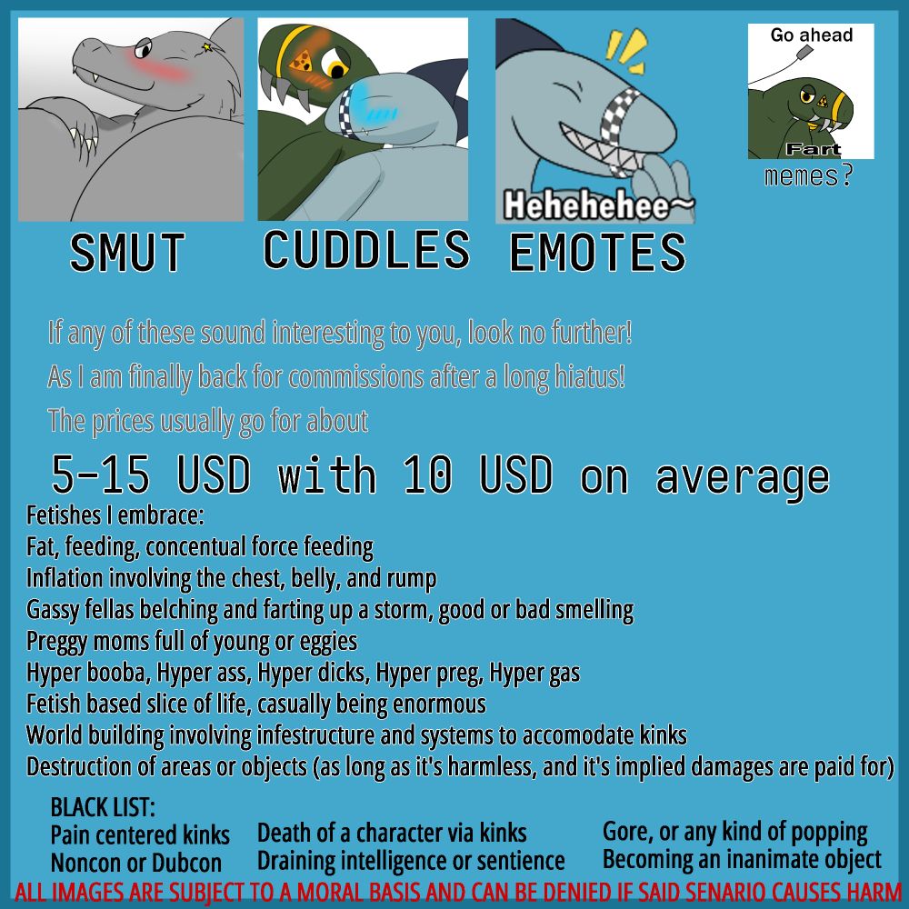 A commissioner's sheet explaining my commission prices, as well as well accepted kinks and blacklisted ones
Well accepted includes Fat, Inflation, Gas, Preg, Hypers of booba, ass, dick, preg, and gas, Casual kinks and kink worldbuilding, and harmless destruction
Blacklist includes Pain, Death, Noncon, Gore, Popping, Draining intelligence or sentience, and inanimate object transformation