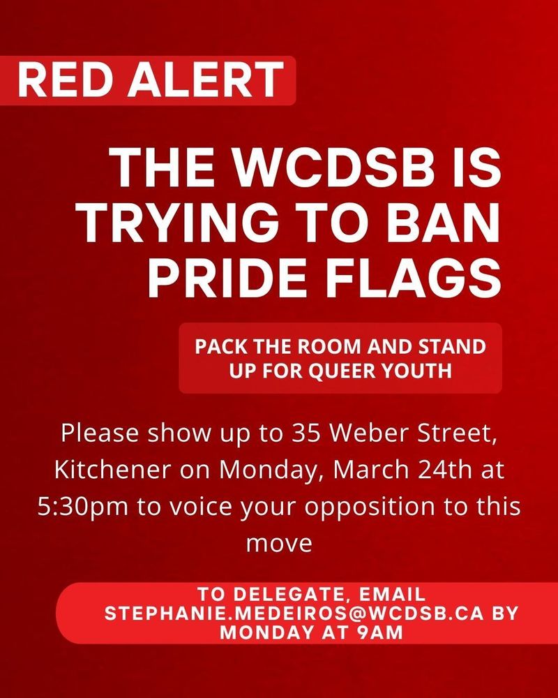 RED ALERT

THE WCDSB IS TRYING TO BAN PRIDE FLAGS

PACK THE ROOM AND STAND UP FOR QUEER YOUTH

Please show up to 35 Weber Street, Kitchener on Monday, March 24th at 5:30pm to voice your opposition to this

move

TO DELEGATE, EMAIL STEPHANIE.MEDEIROS@WCDSB.CA BY MONDAY AT 9AM