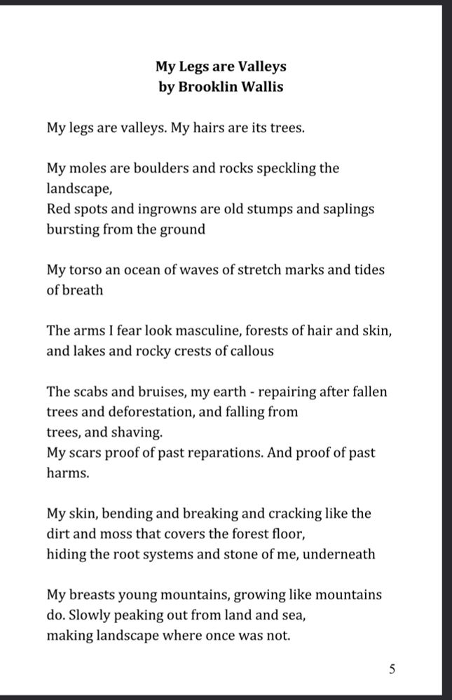 My Legs are Valleys by Brooklin Wallis

My legs are valleys. My hairs are its trees.

My moles are boulders and rocks speckling the

landscape, Red spots and ingrowns are old stumps and saplings

bursting from the ground

My torso an ocean of waves of stretch marks and tides of breath

The arms I fear look masculine, forests of hair and skin, and lakes and rocky crests of callous

The scabs and bruises, my earth - repairing after fallen trees and deforestation, and falling from trees, and shaving.

My scars proof of past reparations. And proof of past harms.

My skin, bending and breaking and cracking like the

dirt and moss that covers the forest floor, hiding the root systems and stone of me, underneath

My breasts young mountains, growing like mountains do. Slowly peaking out from land and sea, making landscape where once was not.