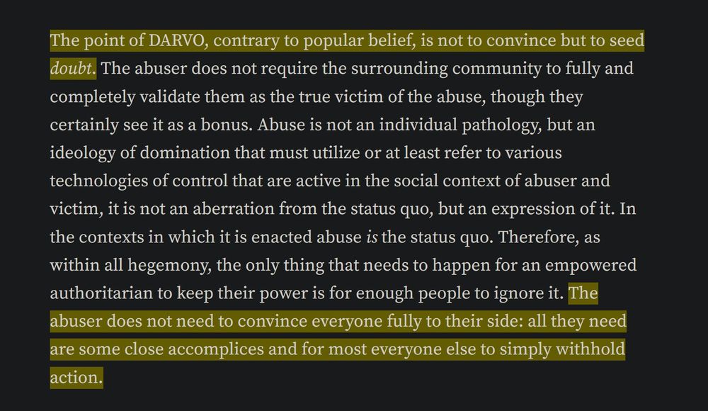 "LE BUT DU DARVO, CONTRAIREMENT A LA CROYANCE POPULAIRE, N'EST PAS DE CONVAINCRE MAIS DE PLANTER LE DOUTE. L'agresseur n'a pas besoin que les entourages les valident complètement comme la réelle victime d'abus, même si c'est un bonus. L'abus n'est pas une pathologie individuelle, mais une idéologie de la domination qui doit utiliser, ou au moins se référer à diverses technologies de contrôle qui sont actives dans le contexte social de l'agresseur et de la victime, ce n'est pas une aberration du status quo mais une expression de celui-ci. Dans les contextes où il est commis, l'abus EST le status quo. Ainsi, comme dans toute hégémonie, la seule chose dont a besoin un autoritaire en pouvoir pour garder celui-ci, c'est qu'assez de personnes l'ignorent. L'agresseur n'a pas besoin de convaincre tout le monde pleinement : tout ce dont il a besoin, c'est de quelques complices et que la plupart des gens se retiennent d'agir."