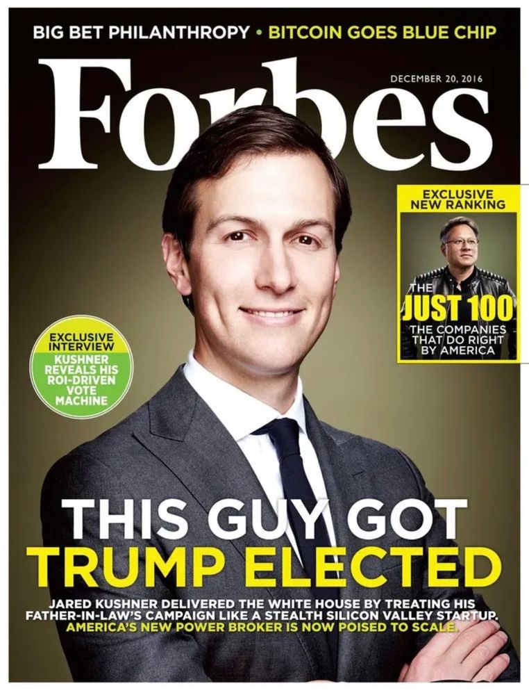 December 20, 2016’s Forbes cover. Jared Kushner on the cover in a grey suit. Title: “This Guy Got Trump Elected” Subtitle: “Jared Kushner delivered the White House by treating his father-in-law’s campaign like a stealth Silicon Valley startup. America’s new power broker is now poised to scale”.