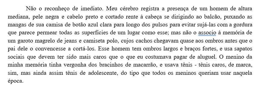 Não o reconheço de imediato. Meu cérebro registra a presença de um homem de altura mediana, pele negra e cabelo preto e cortado rente à cabeça se dirigindo ao balcão, puxando as mangas de sua camisa de botão azul clara para longo dos pulsos para evitar sujá-las com a gordura que parece permear todas as superfícies de um lugar como esse; mas não o associo à memória de um garoto magrelo de jeans e camiseta polo, cujos cachos chegavam quase aos ombros antes que o pai dele o convencesse a cortá-los. Esse homem tem ombros largos e braços fortes, e usa sapatos sociais que devem ter sido mais caros que o que eu costumava pagar de aluguel. O menino da minha memória tinha vergonha dos bracinhos de macarrão, e usava tênis - tênis caros, de marca, sim, mas ainda assim tênis de adolescente, do tipo que todos os meninos queriam usar naquela época.