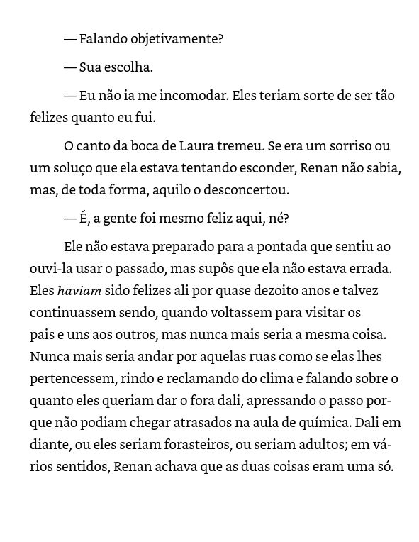 Print de uma página de ebook, onde se lê:

— Falando objetivamente? 
​— Sua escolha.
— Eu não ia me incomodar. Eles teriam sorte de ser tão felizes quanto eu fui. ​
O canto da boca de Laura tremeu. Se era um sorriso ou um soluço que ela estava tentando esconder, Renan não sabia, mas, de toda forma, aquilo o desconcertou. ​
— É, a gente foi mesmo feliz aqui, né? ​
Ele não estava preparado para a pontada que sentiu ao ouvi-la usar o passado, mas supôs que ela não estava errada. Eles haviam sido felizes ali por quase dezoito anos e talvez continuassem sendo, quando voltassem para visitar os pais e uns aos outros, mas nunca mais seria a mesma coisa. Nunca mais seria andar por aquelas ruas como se elas lhes pertencessem, rindo e reclamando do clima e falando sobre o quanto eles queriam dar o fora dali, apressando o passo porque não podiam chegar atrasados na aula de química. Dali em diante, ou eles seriam forasteiros, ou seriam adultos; em vários sentidos, Renan achava que as duas coisas.