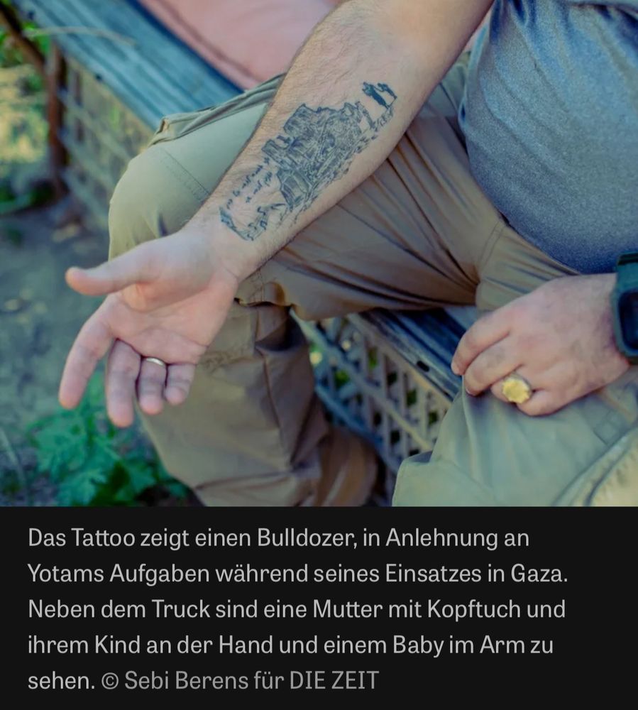 Screenshot Die Zeit

Das Tattoo zeigt einen Bulldozer, in Anlehnung an Yotams Aufgaben während seines Einsatzes in Gaza.
Neben dem Truck sind eine Mutter mit Kopftuch und ihrem Kind an der Hand und einem Baby im Arm zu sehen. © Sebi Berens für DIE ZEIT