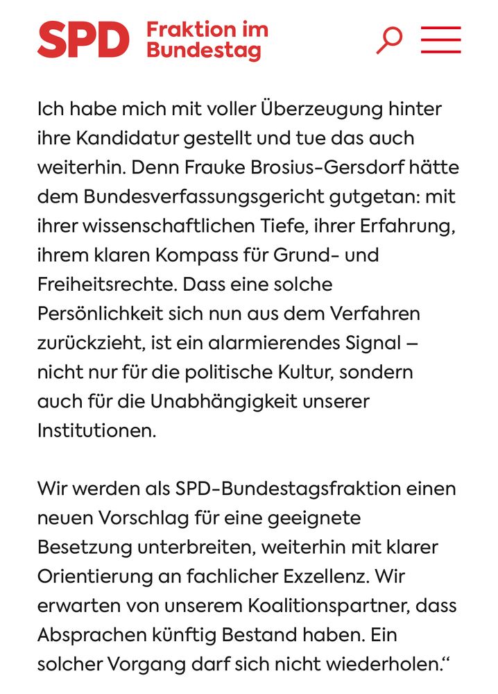 Screenshot

SPD
Fraktion im Bundestag
Ich habe mich mit voller Überzeugung hinter ihre Kandidatur gestellt und tue das auch weiterhin. Denn Frauke Brosius-Gersdorf hätte dem Bundesverfassungsgericht gutgetan: mit ihrer wissenschaftlichen Tiefe, ihrer Erfahrung, ihrem klaren Kompass für Grund- und Freiheitsrechte. Dass eine solche Persönlichkeit sich nun aus dem Verfahren zurückzieht, ist ein alarmierendes Signal - nicht nur für die politische Kultur, sondern auch für die Unabhängigkeit unserer Institutionen.
Wir werden als SPD-Bundestagsfraktion einen neuen Vorschlag für eine geeignete Besetzung unterbreiten, weiterhin mit klarer Orientierung an fachlicher Exzellenz. Wir erwarten von unserem Koalitionspartner, dass Absprachen künftig Bestand haben. Ein solcher Vorgang darf sich nicht wiederholen."