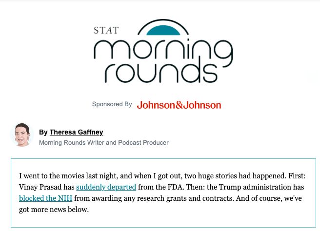 screenshot of STAT's morning rounds newsletter from this morning. body reads "I went to the movies last night, and when I got out, two huge stories had happened. First: Vinay Prasad has suddenly departed from the FDA. Then: the Trump administration has blocked the NIH from awarding any research grants and contracts. And of course, we've got more news below."