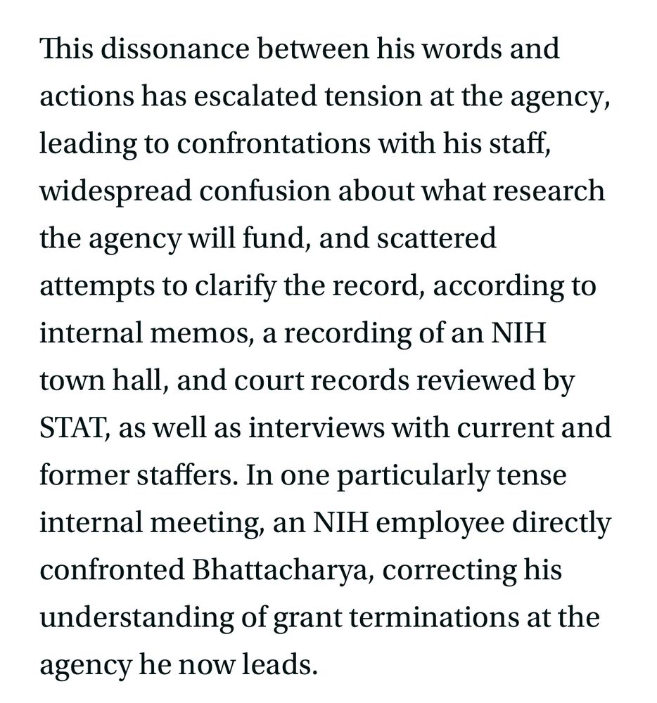 This dissonance between his words and actions has escalated tension at the agency, leading to confrontations with his staff, widespread confusion about what research the agency will fund, and scattered attempts to clarify the record, according to internal memos, a recording of an NIH town hall, and court records reviewed by STAT, as well as interviews with current and former staffers. In one particularly tense internal meeting, an NIH employee directly confronted Bhattacharya, correcting his understanding of grant terminations at the agency he now leads.