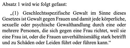 Absatz 1 wird wie folgt gefasst: (1) Geschlechtsspezifische Gewalt im Sinne dieses Gesetzes ist Gewalt gegen Frauen und damit jede körperliche sexuelle oder psychische Gewalthandlung durch eine oder mehrere Personen, die sich gegen eine Frau richtet, weil sie eine Frau ist, oder die Frauen unverhältnismäßig stark betrifft und zu schaden oder leiden führen kann.