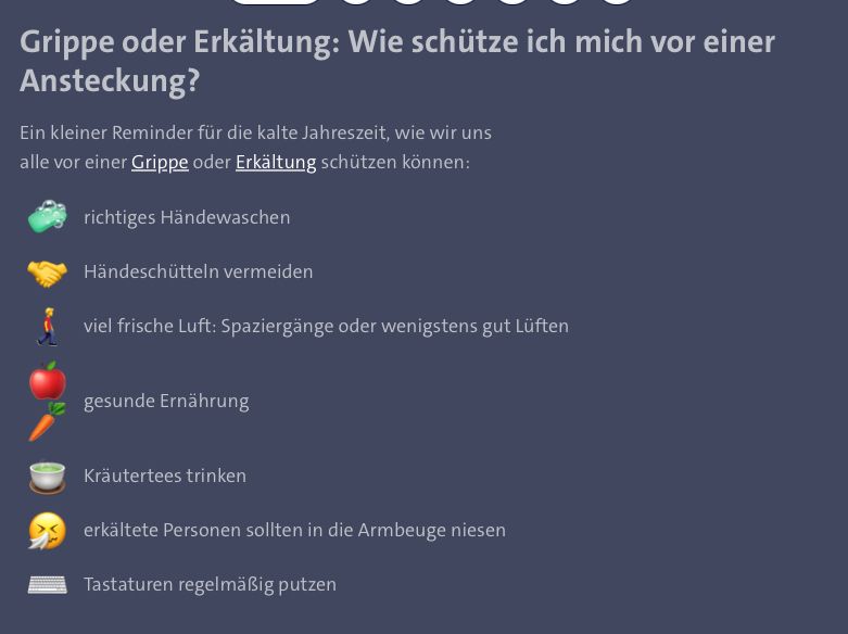 Ein kleiner Reminder für die kalte Jahreszeit, wie wir uns alle vor einer Grippe oder Erkältung schützen können:

🧼	richtiges Händewaschen
🤝	Händeschütteln vermeiden
🚶‍♂️‍➡️	viel frische Luft: Spaziergänge oder wenigstens gut Lüften
🍎🥕	gesunde Ernährung
🍵	Kräutertees trinken
🤧	erkältete Personen sollten in die Armbeuge niesen
⌨️	Tastaturen regelmäßig putzen