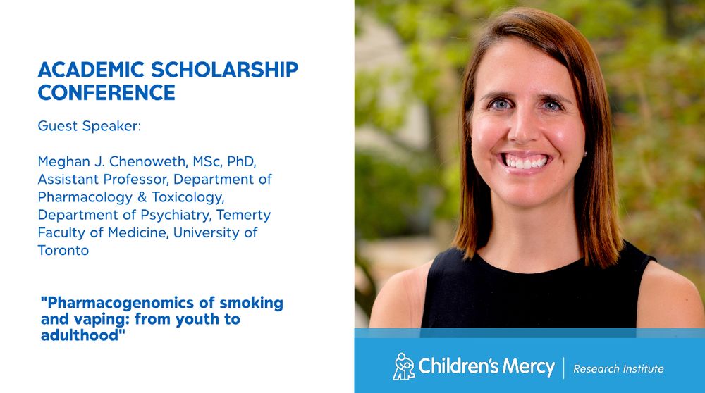 This graphic is on a white background. A photo of Meghan J. Chenoweth, MSc, PhD, Assistant Professor, Department of Pharmacology & Toxicology, Department of Psychiatry, Temerty Faculty of Medicine, University of Toronto, is on the right. Below her photos is a light blue banner that says "Children's Mercy Research Institute." Text on the left says: Academic Scholarship Conference and the title of Dr. Chenoweth's talk: Pharmacogenomics of smoking and vaping: from youth to adulthood
