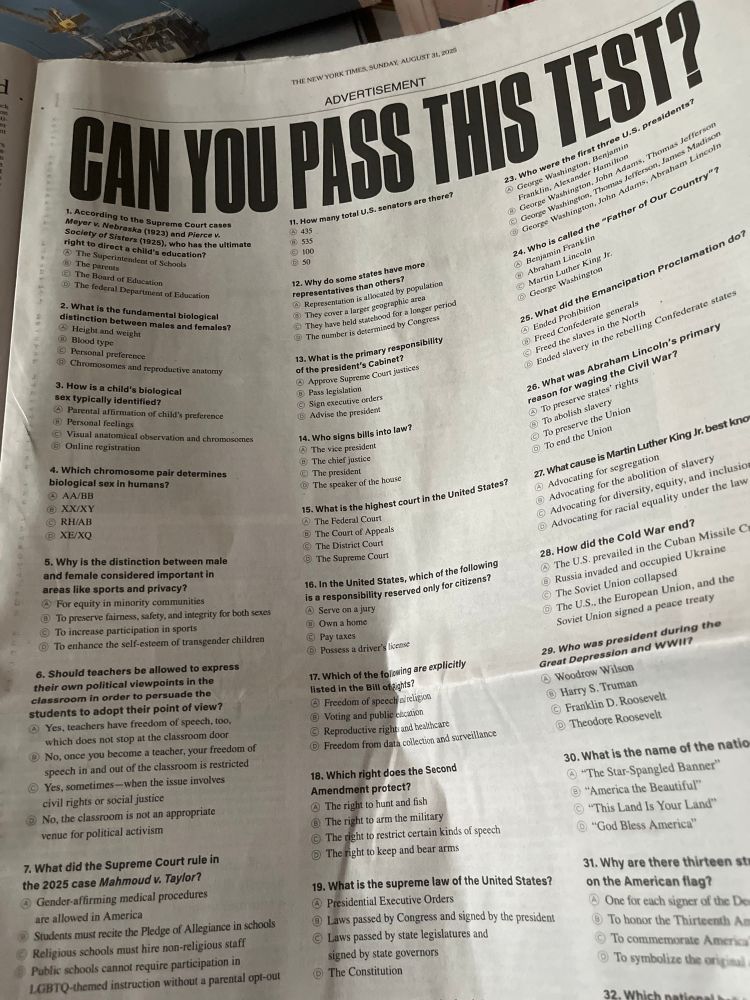The actual “test,” a full-page ad. 34 multiple-choice questions. Some are basic civics questions like What is the name of the national anthem? And When was the Declaration of Independence adopted? (One of the answers options is a dig at the 1619 Project, of course.) The first question is “According to the Supreme Court cases Meyer v Nebraska (1923) and Pierce v Society of Sisters (1925), who has the ultimate right to direct a child’s education? (Betcha the answer is B, the parents!) questions 2, 3, and 4 are about identifying biological sex. Question 5 is “why is the distinction between male and female considered important in areas like sports and privacy?” And question 6 is a doozy: Should teachers be allowed to express their own political viewpoints in the classroom in order to persuade students to adopt their point of view?