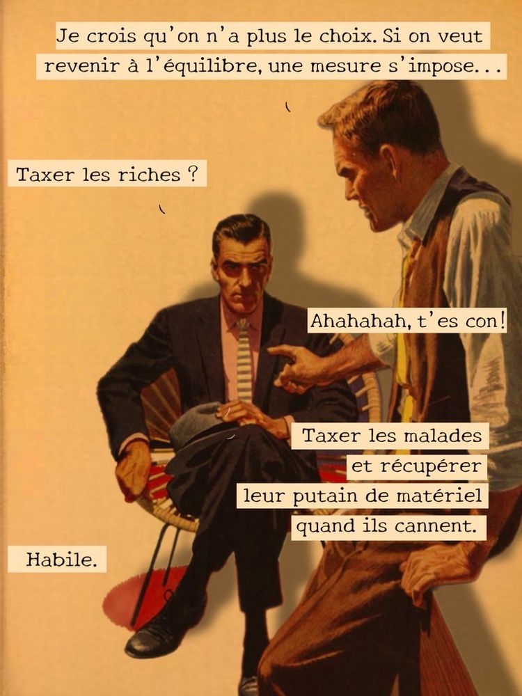 Discussion entre entre hommes au bureau:

- Je crois qu'on n'a plus le choix. Si on veut revenir à l'équilibre, une mesure s'impose...

- Taxer les riches ?

- Ahahahah, t'es con!
Taxer les malades
et récupérer
leur putain de matériel quand ils cannent.

- Habile.