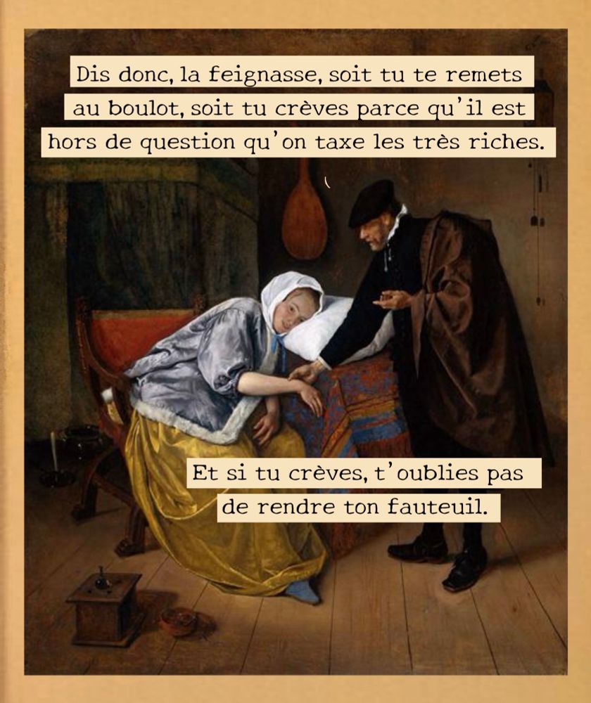 Tableau La Malade de Jan Steen

- Dis donc, la feignasse, soit tu te remets au boulot, soit tu crèves parce qu'il est hors de question qu'on taxe les très riches.
Et si tu crèves, t'oublies pas de rendre ton fauteuil.
