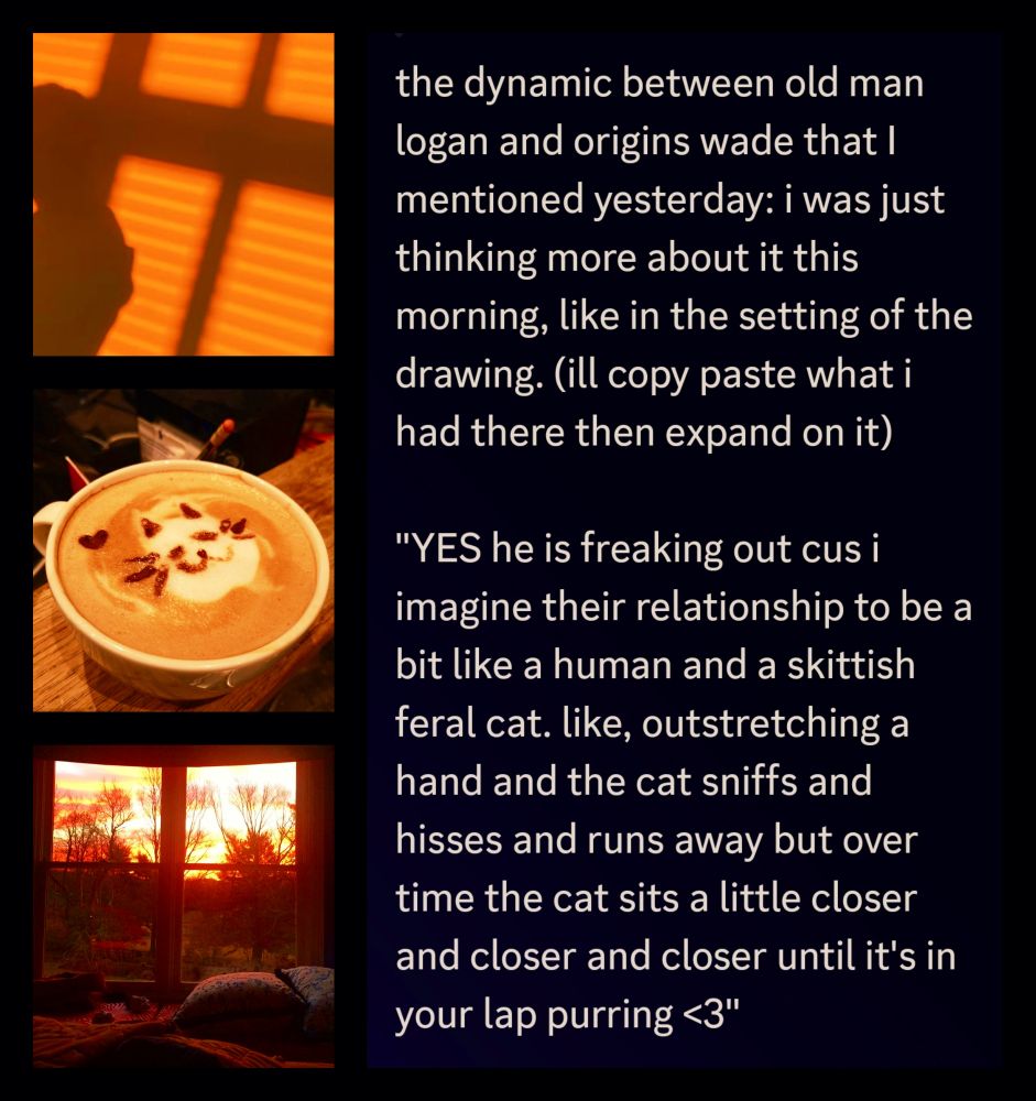 text next to images of coffeeand sunsets. the whole text reads: the dynamic between old man logan and origins wade that I mentioned yesterday: i was just thinking more about it this morning, like in the setting of the drawing. (ill copy paste what i had there then expand on it)

"YES he is freaking out cus i imagine their relationship to be a bit like a human and a skittish feral cat. like, outstretching a hand and the cat sniffs and hisses and runs away but over time the cat sits a little closer and closer and closer until it's in your lap purring <3"

logan sleeps so soundly that wade thinks he could be dead, and he doesn't dare move, even if the coffee is scalding him a bit. this is the first time logans come this close. it's always been fleeting touches, a brush of an arm here, a rough nudge out of the way there. but now he's *resting* on him, *sleeping!* and it's like time stands still.

and it's not like his usual sleep. logan isn't twitchy, he isn't groaning or mumbling or snarling or whispering for forgiveness under his breath. he's just... peaceful, worry lines smoothed out, shoulders relaxed, jaw unclenched. maybe this is how he looked before, maybe this is how he could have looked all the time if things were different.

but they're not different. and as fucked up as they are, they're here. together, at least, wade thinks. at least they're together.

wade always thinks logan beautiful, but especially like this, where the world can't touch them. and he hopes that when the moment is broken by the rising of dawn that logan won't skitter away, that he'll stay.

because how can he go on normally after this? being trusted like this? he can't.

he'll make sure he's someone worthy of logans trust and affection. and pray to a god he doesn't even believe in that some day, just maybe, the old man will find a bed in the crook of his shoulder once more.