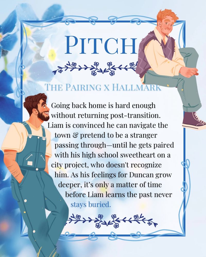 A pitch card for FLOWERS FOR A MARTIAN by Daniel James. The pitch is on a blew background with forget-me-nots. Framing the pitch are illustrations of Liam and Duncan from
The book. Liam is a tall, muscular man wearing a white T-shirt and overalls. He has brown hair and a beard. Duncan is a plus size man, who is sitting on the boarder. He is wearing a white button up, a purple sweater vest, jeans, and purple converse. He has short honey colored hair and a beard. The pitch comps FLOWERS FOR A MARTIAN as THE PAIRING x HALLMARK, and the pitch itself reads as follows:
Going back home is hard enough without returning post-transition. Liam is convinced he can navigate the town & pretend to be a stranger passing through—until he gets paired with his high school sweetheart on a city project, who doesn't recognize him. As his feelings for Duncan grow deeper, it’s only a matter of time before Liam learns the past never stays buried.