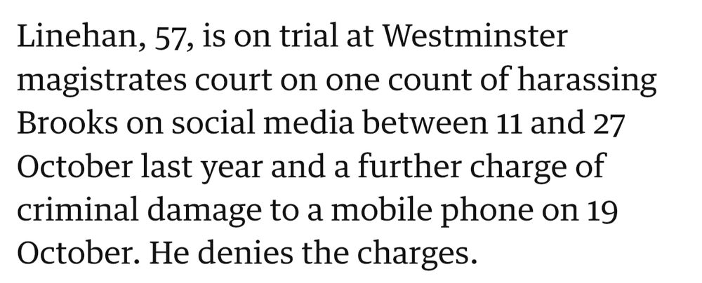 Screenshot from the Guardian article linked. It reads; 

Linehan, 57, is on trial at Westminster magistrates court on one count of harassing Brooks on social media between 11 and 27 October last year and a further charge of criminal damage to a mobile phone on 19 October. He denies the charges.