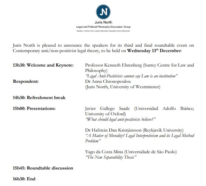 Juris North is pleased to announce the speakers for its third and final roundtable event on Contemporary anti/non-positivist legal theory, to be held on Wednesday 13th December:


13h30: Welcome and Keynote:	Professor Kenneth Ehrenberg (Surrey Centre for Law and Philosophy) 
	“Legal Anti-Positivists cannot say Law is an institution”
Respondent: 				Dr Anna Chronopoulou 
(Juris North, University of Westminster)

14h30: Refreshment break

15h00: Presentations:	Javier Gallego Saade (Universidad Adolfo Ibáñez; University of Oxford)
“What should legal anti-positivists believe?”

Dr Hafstein Dan Kristjánsson (Reykjavík University)
“A Matter of Morality? Legal Interpretivism and its Legal Method Problem”

					Yago da Costa Mina (Universidade de São Paolo)
“The New Separability Thesis”

15h45: Roundtable discussion

16h30: End