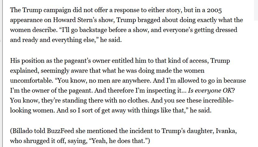 The Trump campaign did not offer a response to either story, but in a 2005 appearance on Howard Stern’s show, Trump bragged about doing exactly what the women describe. “I’ll go backstage before a show, and everyone’s getting dressed and ready and everything else,” he said.
His position as the pageant’s owner entitled him to that kind of access, Trump explained, seemingly aware that what he was doing made the women uncomfortable. “You know, no men are anywhere. And I’m allowed to go in because I’m the owner of the pageant. And therefore I’m inspecting it… Is everyone OK? You know, they’re standing there with no clothes. And you see these incredible-looking women. And so I sort of get away with things like that,” he said.
(Billado told BuzzFeed she mentioned the incident to Trump’s daughter, Ivanka, who shrugged it off, saying, “Yeah, he does that.”)