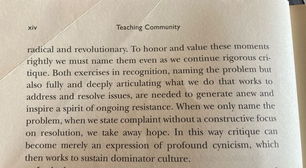 To honor and value these moments rightly we must name them even as we continue rigorous critique. Both exercises in recognition, naming the problem but also fully and deeply articulating what we do that works to address and resolve issues, are needed to generate anew and inspire a spirit of ongoing resistance. When we only name the problem, when we state complaint without a constructive focus on resolution, we take away hope. In this way critique can become merely an expression of profound cynicism, which then works to sustain dominant culture.