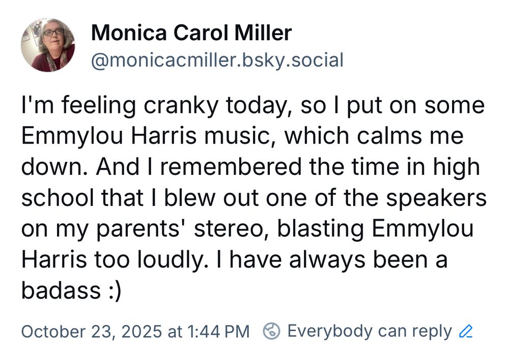 I’m feeling cranky today, so I put on some Emmylou Harris music, which calms me down. And I remembered the time in high school that I blew out one of the speakers on my parents’ stereo, blasting Emmylou Harris. I have always been a badass.