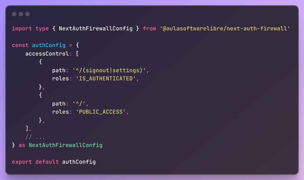 
```typescript
import type { NextAuthFirewallConfig } from '@aulasoftwarelibre/next-auth-firewall'

const authConfig = {
    accessControl: [
        {
            path: '^/(signout|settings)',
            roles: 'IS_AUTHENTICATED',
        },
        {
            path: '^/',
            roles: 'PUBLIC_ACCESS',
        },
    ],
    // ...
} as NextAuthFirewallConfig

export default authConfig
```