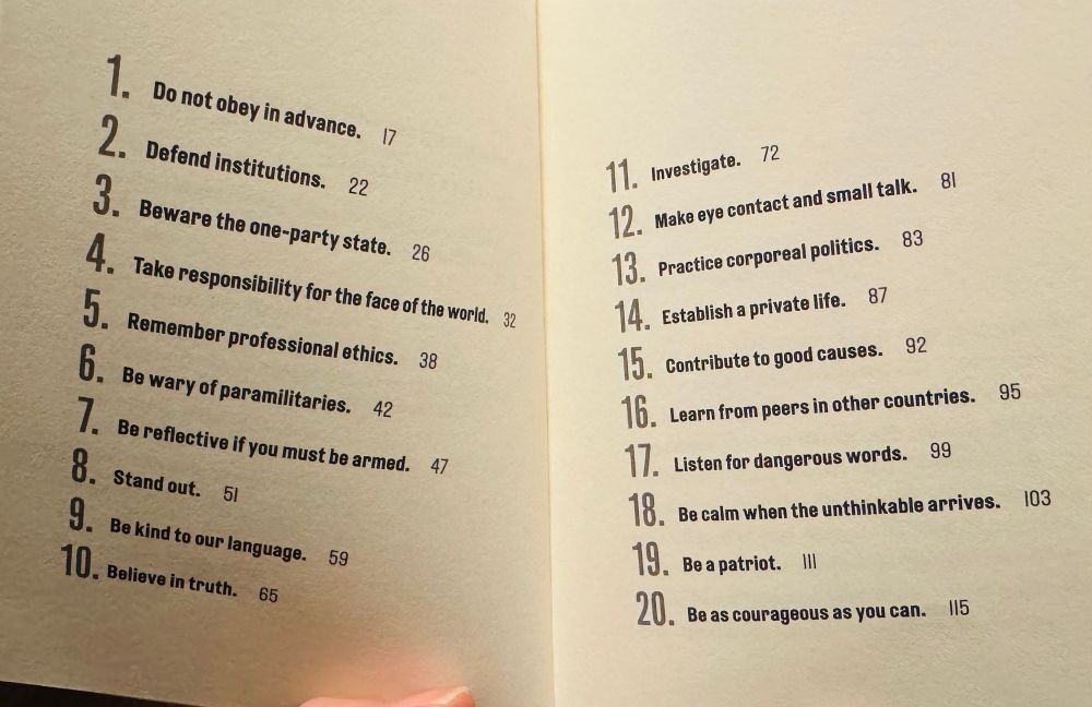 1. Do not obey in advance. 

2. Defend institutions. 

3. Beware the one-party state. 

4. Take responsibility for the face of the world.

5. Remember professional ethics. 

6. Be wary of paramilitaries. 

7. Be reflective if you must be armed.

8. Stand out.

9. Be kind to our language. 

10. Believe in truth.

11. Investigate. 

12. Make eye contact and small talk. 

13. Practice corporeal politics.

14. Establish a private life.

15. Contribute to good causes.

16. Learn from peers in other countries.

17. Listen for dangerous words.

18. Be calm when the unthinkable arrives.

19. Be a patriot. 

20. Be as courageous as you can.