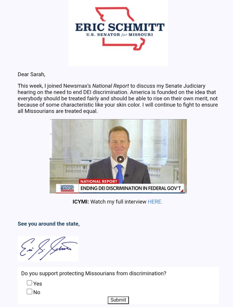 Email screenshot
Eric Schmidt
US Senator for Missouri
Dear Sarah,
This week, I joined Newsmax's National Report to discuss my Senate Judiciary hearing on the need to end DEI discrimination. America is founded on the idea that everybody should be treated fairly and should be able to rise on their own merit, not because of some characteristic like your skin color. I will continue to fight to ensure all Missourians are treated equal. 
Poll question:
Do you support protecting Missourians from discrimination?
Yes
No