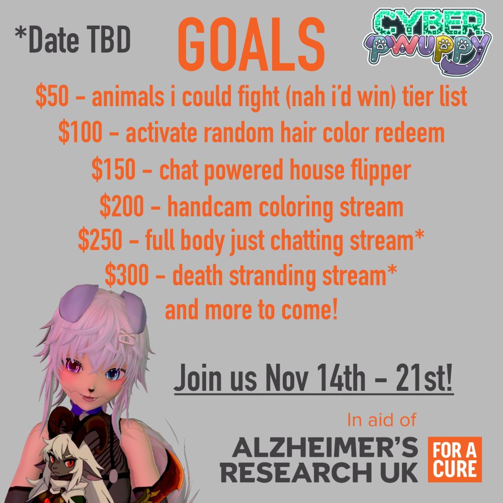 img text says: GOALS | $50 - animals i could fight (nah i'd win) tier list | $100 - activate hair color redeem | $150 - chat powered house flipper | $200 - handcam coloring stream | $250 - full body just chatting stream | $300 - death stranding stream | and more to come! | Join us Nov 14 - 21st! | In Aid Of Alzheimer's Research UK (For A Cure)