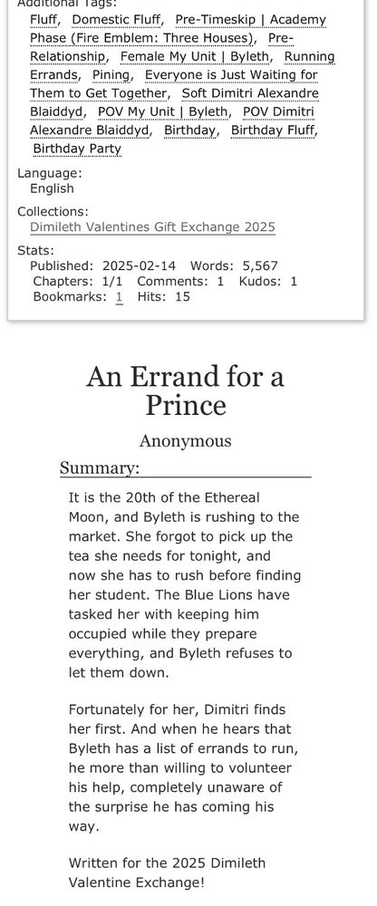 Words: 5567
Summary: It is the 20th of the Ethereal Moon, and Byleth is rushing to the market. She forgot to pick up the tea she needs for tonight, and now she has to rush before finding her student. The Blue Lions have tasked her with keeping him occupied while they prepare everything, and Byleth refuses to let them down.

Fortunately for her, Dimitri finds her first. And when he hears that Byleth has a list of errands to run, he more than willing to volunteer his help, completely unaware of the surprise he has coming his way.

Written for the 2025 Dimileth Valentine Exchange!
