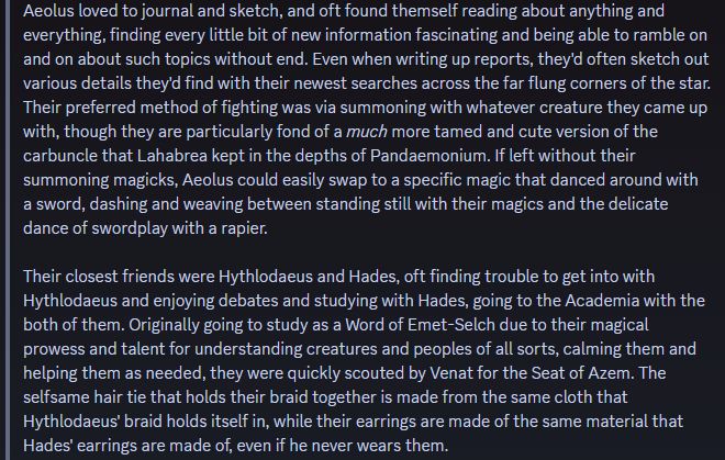 Aeolus loved to journal and sketch, and oft found themself reading about anything and everything, finding every little bit of new information fascinating and being able to ramble on and on about such topics without end. Even when writing up reports, they'd often sketch out various details they'd find with their newest searches across the far flung corners of the star. Their preferred method of fighting was via summoning with whatever creature they came up with, though they are particularly fond of a much more tamed and cute version of the carbuncle that Lahabrea kept in the depths of Pandaemonium. If left without their summoning magicks, Aeolus could easily swap to a specific magic that danced around with a sword, dashing and weaving between standing still with their magics and the delicate dance of swordplay with a rapier.

Their closest friends were Hythlodaeus and Hades, oft finding trouble to get into with Hythlodaeus and enjoying debates and studying with Hades, going to the Academia with the both of them. Originally going to study as a Word of Emet-Selch due to their magical prowess and talent for understanding creatures and peoples of all sorts, calming them and helping them as needed, they were quickly scouted by Venat for the Seat of Azem. The selfsame hair tie that holds their braid together is made from the same cloth that Hythlodaeus' braid holds itself in, while their earrings are made of the same material that Hades' earrings are made of, even if he never wears them.