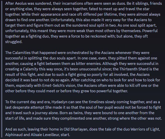 After Aeolus was sundered, their incarnations often were seen as duos. Be it siblings, friends or anything else, they were always seen together, fated to meet up and travel the star together. While their appearance and race oft differed per lifetime, they were almost always drawn to find one another. Unfortunately, this also made it very easy for the Ascians to target them and figure them out as the sundered soul split in two. As one soul split apart, unfortunately, this meant they were more weak than most others by themselves. Powerful together as a fighting duo, they were a force to be reckoned with; but alone, they oft struggled.

The Calamities that happened were orchestrated by the Ascians whenever they were successful in splitting the duo souls apart. In one case, even, they pitted them against one another, causing a fight between them as bitter enemies. Although they were successful in creating a Calamity this way once, it's been unsuccessful since; the Thirteenth Shard is the result of this fight, and due to such a fight going so poorly for all involved, the Ascians decided it was best to not do so again. After catching on who to look for and how to look for them, especially with Emet-Selch's vision, the Ascians often were able to kill off one or the other before they could meet or before they grew too powerful together.

To the current day and era, Hydaelyn can see the timelines slowly coming together, and as a last desperate attempt She made it so that the soul of her pupil would not be forced to fight and travel such a journey alone. Born as twins, they were bound to one another from the start of life, and made sure they complimented one another, strong where the other was not.

And as such, leaving their home in Old Sharlayan, does the tale of the duo Warriors of Light, Alphinaud and Alisaie Leveilleur, start.