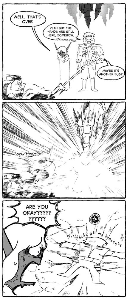 3 panel black and white comic. First panel Gortash is on the ground, defeated. Xeha looks over the corpse while MIster Toss looks at the floating hands above him. Second panel, Xeha reaches down to Gortash's corpse, only for the hand to lower, causing a bright explosion centering on Mister Toss. Third panel, Xeha is horrified at the result; Mister Toss is pancaked in a crater with the stabilized icon floating above him.

[text]
Xeha: Well, that's over.
MIster Toss: Yeah but the hands are still here, somehow. (For a while now...) Maybe it's another bug?

Xeha: Okay time t-

Xeha: ARE YOU OKAY?????????????
Mister Toss: ooohhhhhh all my bonessss