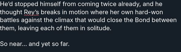 He’d stopped himself from coming twice already, and he thought Rey’s breaks in motion where her own hard-won battles against the climax that would close the Bond between them, leaving each of them in solitude.

So near… and yet so far.