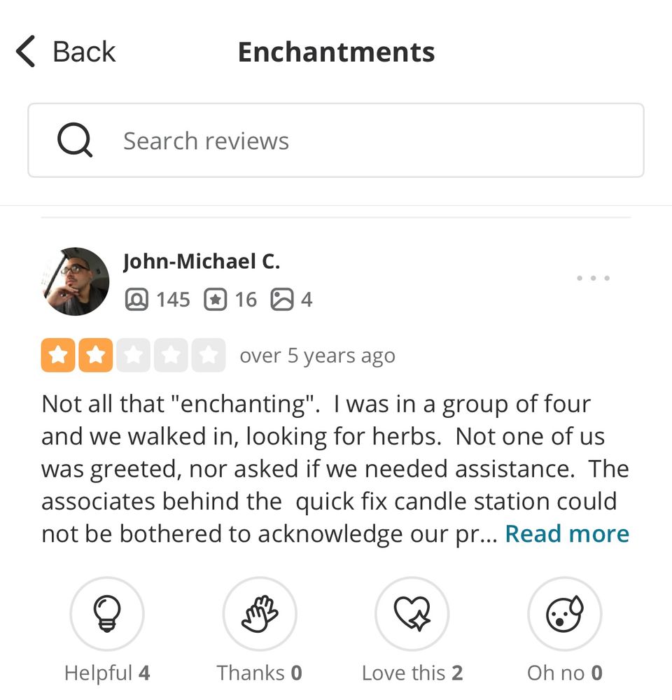 2-star Enchantments review by John-Michael C: “Not all that ‘enchanting’. I was in a group of four and we walked in, looking for herbs. Not one of us was greeted, nor asked if we needed assistance. The associates behind the quick fix candle station could not be bothered to acknowledge our pr…”
