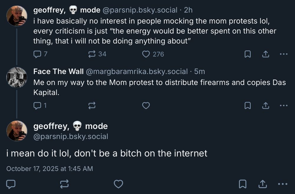 geoffrey, 💀 mode‬
 ‪@parsnip.bsky.social‬
· 2h
i have basically no interest in people mocking the mom protests lol, every criticism is just “the energy would be better spent on this other thing, that i will not be doing anything about”

7

34

276




‪Face The Wall‬
 ‪@margbaramrika.bsky.social‬
· 5m
Me on my way to the Mom protest to distribute firearms and copies Das Kapital.

1






geoffrey, 💀 mode
‪@parsnip.bsky.social‬
i mean do it lol, don't be a bitch on the internet
October 17, 2025 at 1:45 AM
