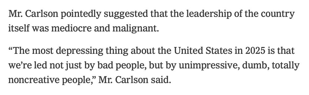 Mr. Carlson pointedly suggested that the leadership of the country itself was mediocre and malignant.
“The most depressing thing about the United States in 2025 is that we’re led not just by bad people, but by unimpressive, dumb, totally noncreative people,” Mr. Carlson said.