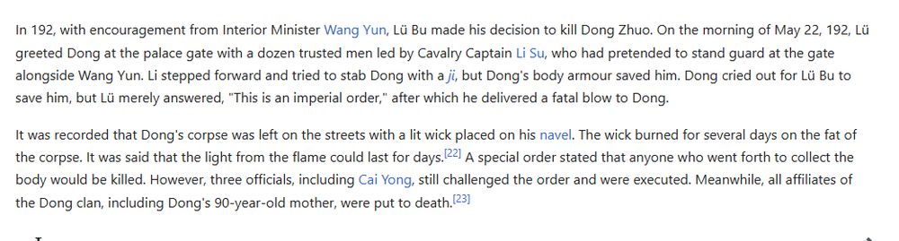 It was recorded that Dong's corpse was left on the streets with a lit wick placed on his navel. The wick burned for several days on the fat of the corpse. It was said that the light from the flame could last for days.[22] A special order stated that anyone who went forth to collect the body would be killed. However, three officials, including Cai Yong, still challenged the order and were executed. Meanwhile, all affiliates of the Dong clan, including Dong's 90-year-old mother, were put to death.[23]