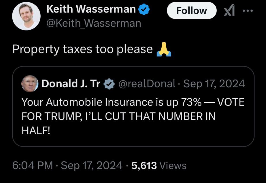 Keith Wasserman v @Keith Wasserman
Follow
Property taxes too please
Donald J. Tr
@realDonal • Sep 17, 2024
Your Automobile Insurance is up 73% — VOTE FOR TRUMP, I'LL CUT THAT NUMBER IN HALF!
6:04 PM • Sep 17, 2024 • 5,613 Views