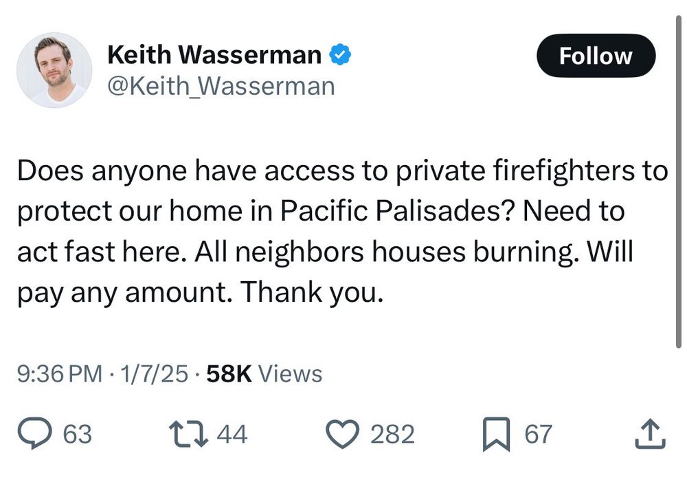 Keith Wasserman & @Keith _Wasserman
Follow
Does anyone have access to private firefighters to protect our home in Pacific Palisades? Need to act fast here. All neighbors houses burning. Will pay any amount. Thank you.
9:36 PM • 1/7/25 • 58K Views