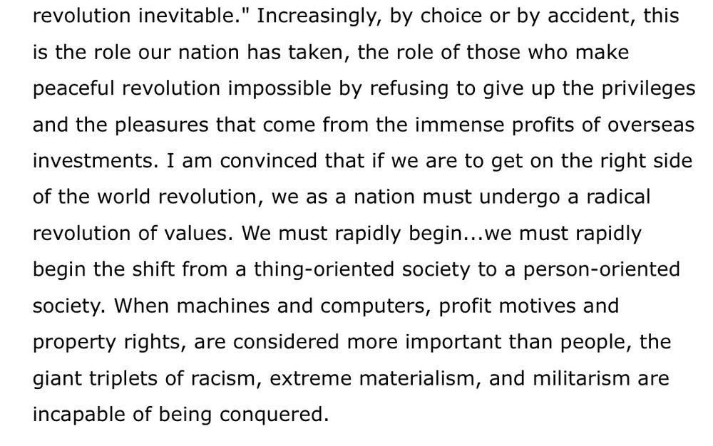 revolution inevitable." Increasingly, by choice or by accident, this is the role our nation has taken, the role of those who make peaceful revolution impossible by refusing to give up the privileges and the pleasures that come from the immense profits of overseas investments. I am convinced that if we are to get on the right side of the world revolution, we as a nation must undergo a radical revolution of values. We must rapidly begin...we must rapidly begin the shift from a thing-oriented society to a person-oriented society. When machines and computers, profit motives and property rights, are considered more important than people, the giant triplets of racism, extreme materialism, and militarism are incapable of being conquered.