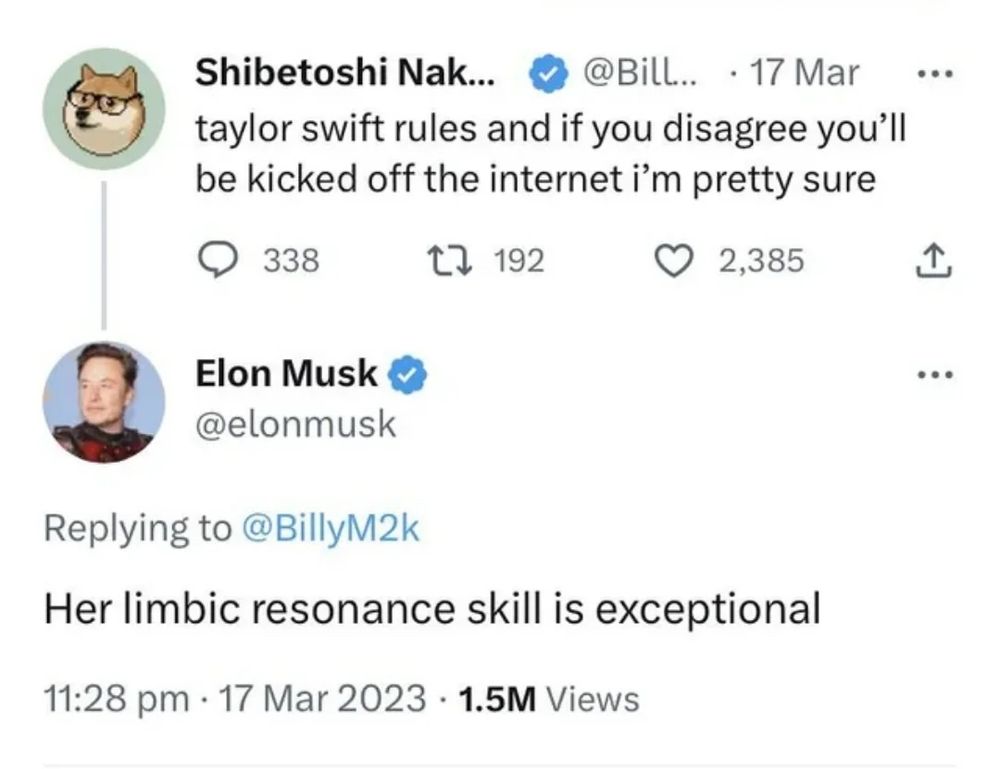 Shibetoshi Nak...
• @BilL... • 17 Mar
taylor swift rules and if you disagree you'll be kicked off the internet i'm pretty sure
•••
Elon Musk & @elonmusk
Replying to @BillyM2k
Her limbic resonance skill is exceptional
11:28 pm • 17 Mar 2023 • 1.5M Views
...