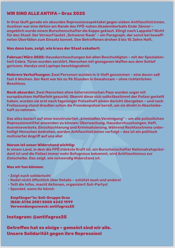 Was wir tun können:
• Zeigt euch solidarisch!
• Redet nicht öffentlich über Details – schützt euch und andere! • Teilt die Infos, macht Aktionen, organisiert Soli-Partys!
• Spendet, wenn ihr könnt:
Empfänger*in: Soli-Gruppe Graz IBAN: AT06 2081 5000 4243 1999 Verwendungszweck: antifagraz25
Instagram: @antifagraz25