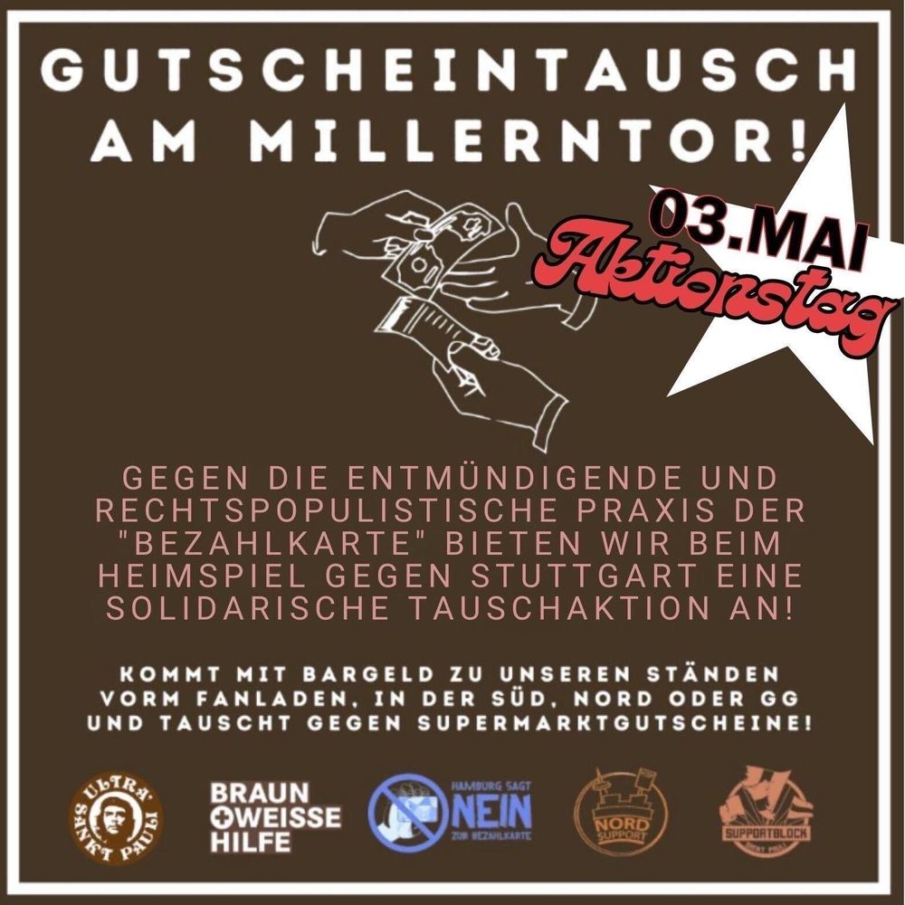 Ein Flyer mit folgendem Text :
„Gutscheintausch am Millerntor! Gegen die entmündigende und rechtspopulistische Praxis der „Bezahlkarte“ bieten wir beim Heimspiel gegen Stuttgart (3. Mai) eine solidarische Tauschaktion an! Kommt mit Bargeld zu unseren Ständen vorm Fanladen, in der Süd, Nord oder GG und tauscht gegen Supermarktgutscheine!“
Darunter zu sehen sind die Logos von USP, Braun Weiße Hilfe, Hamburg sagt Nein zur Bezahlkarte, Nordsupport, Supportblock.