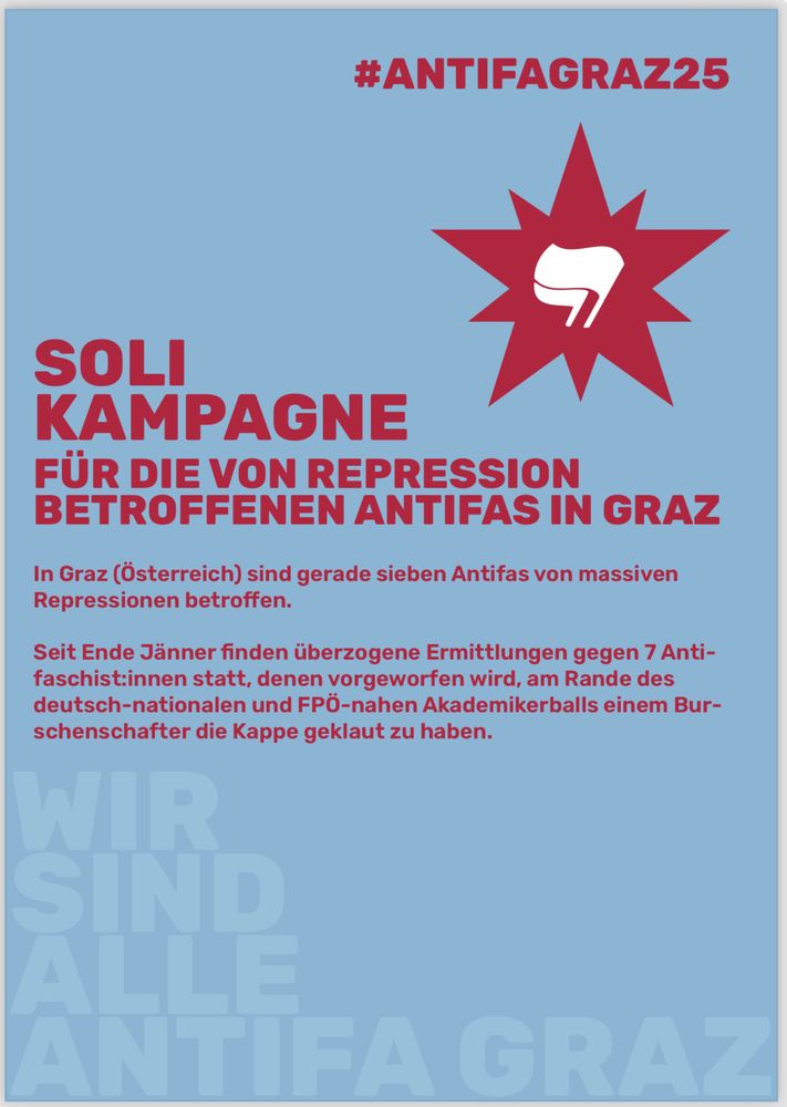 In Graz läuft gerade ein absurdes Repressionsspektakel gegen sieben Antifaschist:innen. Auslöser war eine Aktion am Rande des FPÖ-nahen Akademikerballs Ende Jänner – angeblich wurde einem Burschenschafter die Kappe geklaut. Klingt nach Lappalie? Nicht für den Staat: Der Vorwurf lautet „Schwerer Raub“ – ein Paragraph, der sonst bei bewaff- neten Überfällen zum Einsatz kommt. Den Betroffenen drohen 5 bis 15 Jahre Haft.
Was dann kam, zeigt, wie krass der Staat eskaliert:
Februar/März 2025: Hausdurchsuchungen bei allen Beschuldigten – mit der Spezialein- heit Cobra. Türen wurden zerstört, Menschen mit gezogenen Waffen aus dem Schlaf gerissen, Handys und Laptops beschlagnahmt.
Mehrere Verhaftungen: Zwei Personen wurden in U-Haft genommen – eine davon saß fast 6 Wochen. Der Rest war bis zu 96 Stunden in Gewahrsam – ohne richterlichen Beschluss.
Noch absurder: Zwei Menschen ohne österreichischen Pass wurden sogar mit europäischem Haftbefehl gesucht. Obwohl diese sich selbstbestimmt der Polizei gestellt haben, wurden sie erst nach tagelanger Polizeihaft einem Gericht übergeben – und nach Freilassung stand draußen schon die Fremdenpolizei bereit, um sie direkt in Abschiebe- haft zu nehmen.
Das alles basiert auf einer konstruierten „kriminellen Vereinigung“ – um alle polizeilichen Repressionsmittel anwenden zu können: Überwachung, Hausdurchsuchungen, Haft, Ausreiseverbote, Einschüchterung und Kriminalisierung. Während Rechtsextreme unbe- helligt Menschen bedrohen, werden Antifaschist:innen verfolgt – das ist ein politisch motivierter Angriff auf uns alle!
Warum ist unser Widerstand wichtig:
In einem Land, in dem die FPÖ stärkste Kraft ist, ein Burschenschafter Nationalratspräsi- dent ist und die Polizei immer mehr Befugnisse bekommt, wird Antifaschismus zur Zielscheibe. Das zeigt, wie notwendig Widerstand ist.