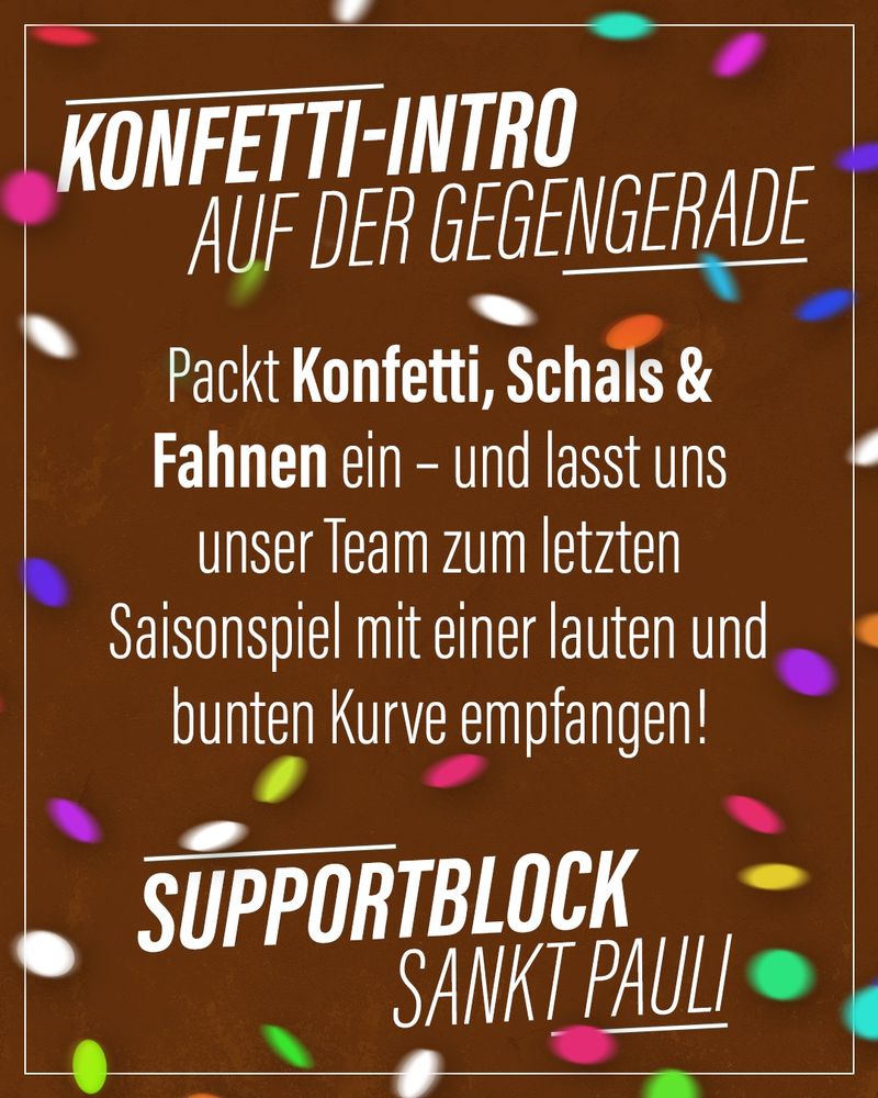 Letztes Heimspiel der Saison – und wir wollen noch einmal alles raushauen! Lasst uns die Gegengerade in ein Meer aus Konfetti und Fahnen verwandeln!

Bringt Konfetti, Kassenrollen, Schals und alles, was ihr sonst noch so findet, mit – und lasst uns unser Team zum letzten Mal in dieser Saison mit einer bunten und lauten Kurve begrüßen!
#fcsp